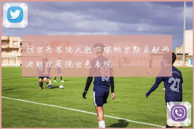 切尔西客场大胜四球帕尔默贡献两次助攻展现出色表现
